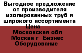 Выгодное предложение от производителя изолированных труб и широкого ассортимента › Цена ­ 100 - Московская обл., Москва г. Бизнес » Оборудование   